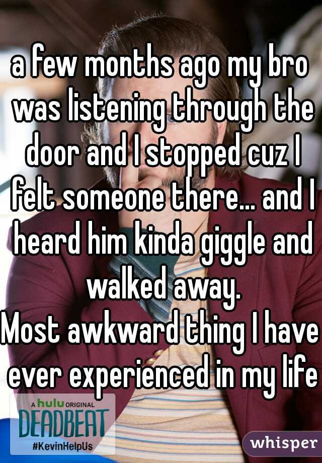 a few months ago my bro was listening through the door and I stopped cuz I felt someone there... and I heard him kinda giggle and walked away.
Most awkward thing I have ever experienced in my life.