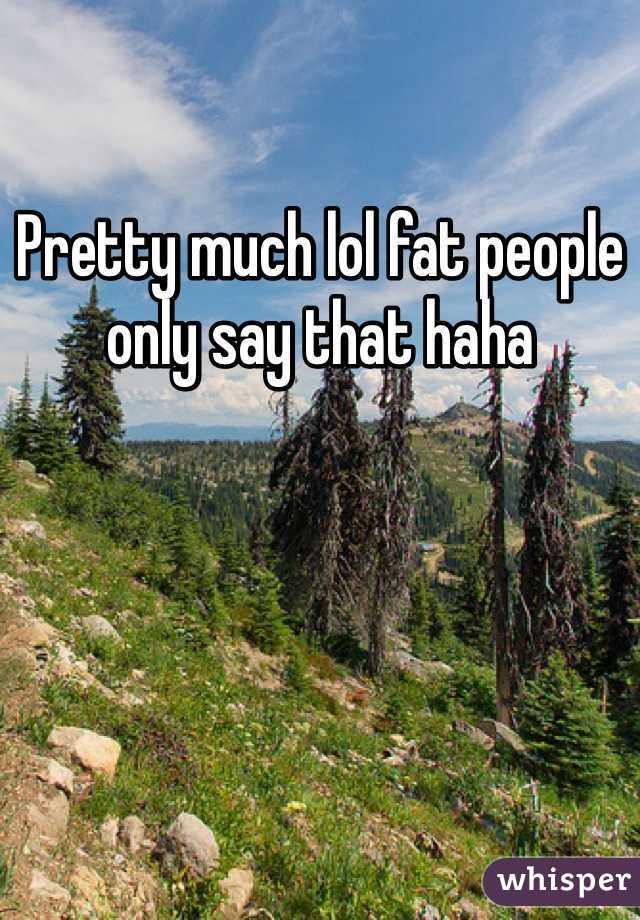 Pretty much lol fat people only say that haha