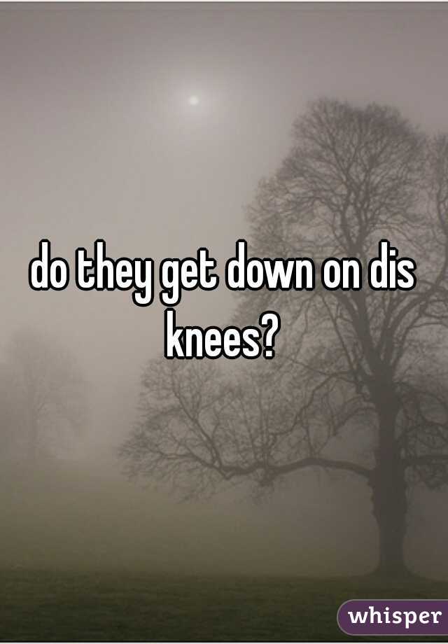do they get down on dis knees? 