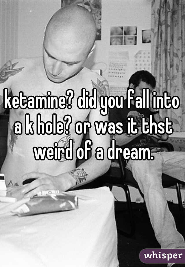 ketamine? did you fall into a k hole? or was it thst weird of a dream.