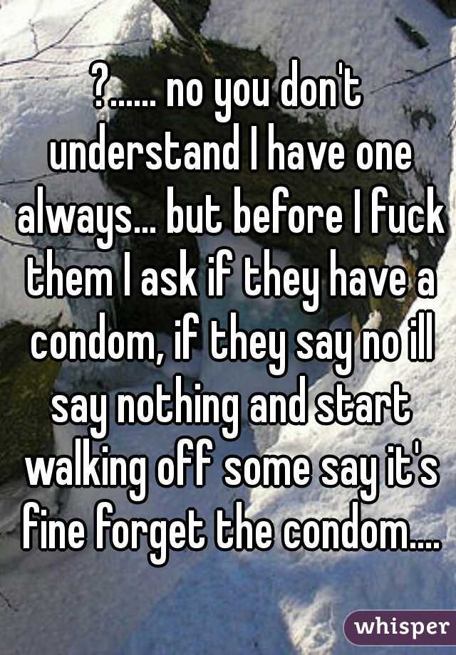 ?...... no you don't understand I have one always... but before I fuck them I ask if they have a condom, if they say no ill say nothing and start walking off some say it's fine forget the condom....
