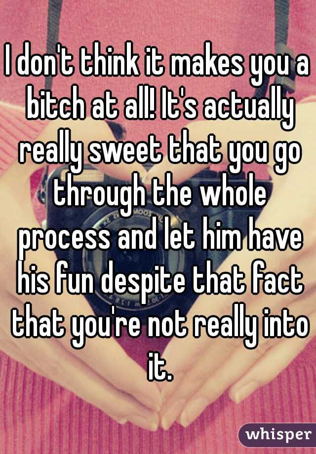 I don't think it makes you a bitch at all! It's actually really sweet that you go through the whole process and let him have his fun despite that fact that you're not really into it.