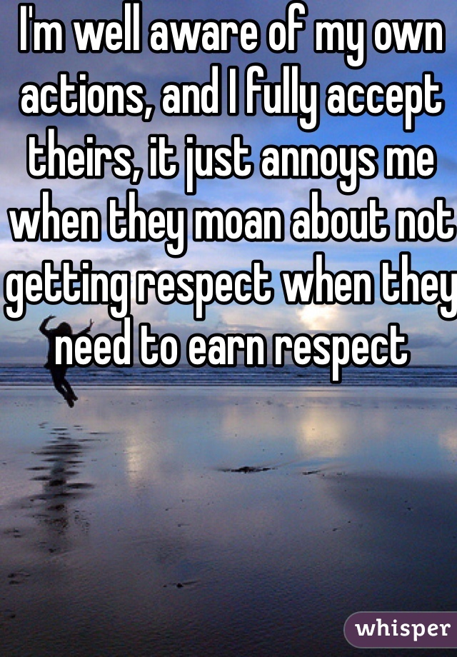I'm well aware of my own actions, and I fully accept theirs, it just annoys me when they moan about not getting respect when they need to earn respect 
