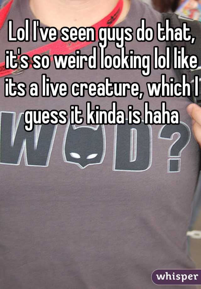 Lol I've seen guys do that, it's so weird looking lol like its a live creature, which I guess it kinda is haha