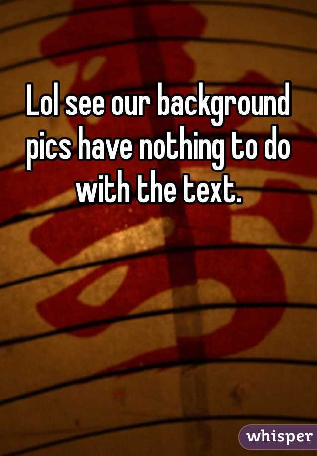 Lol see our background pics have nothing to do with the text.