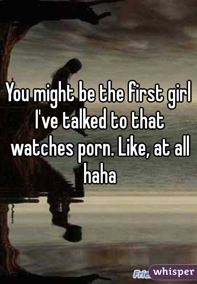 You might be the first girl I've talked to that watches porn. Like, at all haha