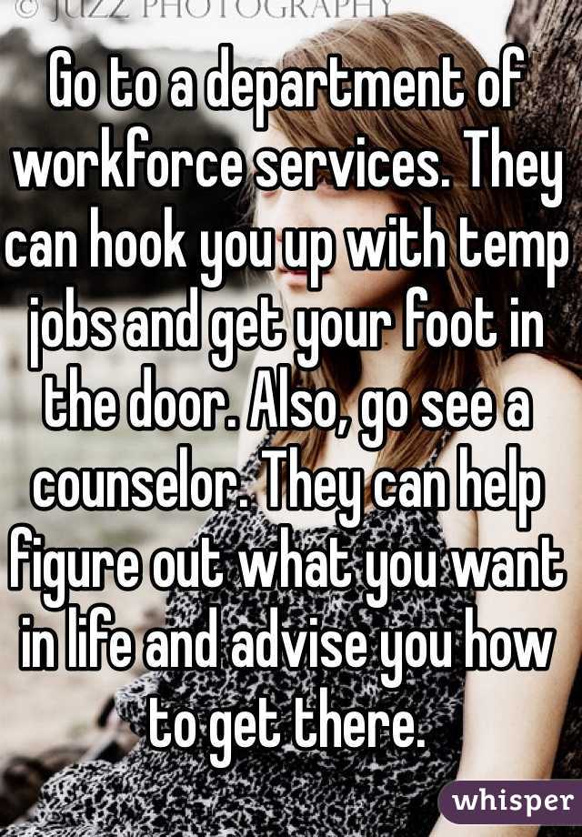 Go to a department of workforce services. They can hook you up with temp jobs and get your foot in the door. Also, go see a counselor. They can help figure out what you want in life and advise you how to get there.