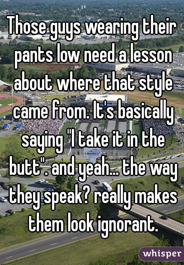Those guys wearing their pants low need a lesson about where that style came from. It's basically saying "I take it in the butt". and yeah... the way they speak? really makes them look ignorant.