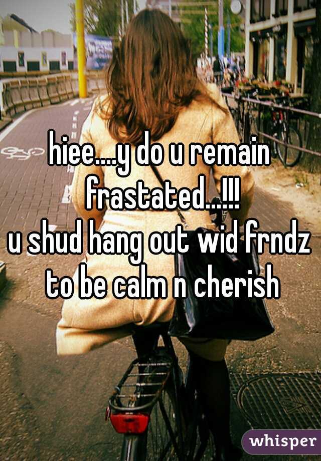 hiee....y do u remain frastated...!!!
u shud hang out wid frndz to be calm n cherish
 