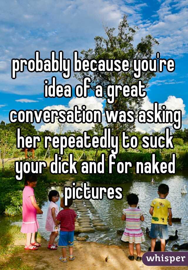 probably because you're idea of a great conversation was asking her repeatedly to suck your dick and for naked pictures 