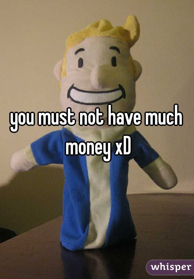you must not have much money xD