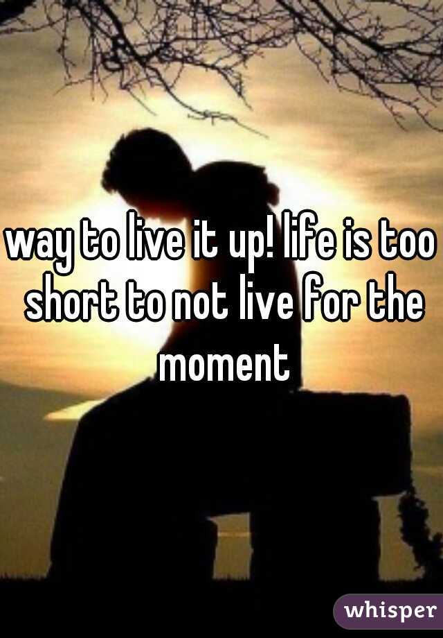 way to live it up! life is too short to not live for the moment