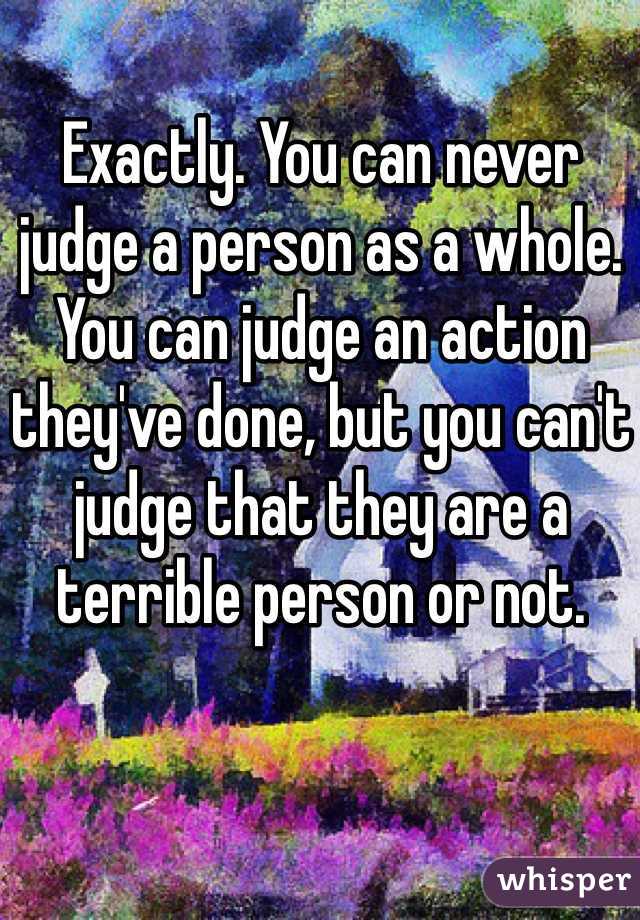 Exactly. You can never judge a person as a whole. You can judge an action they've done, but you can't judge that they are a terrible person or not.