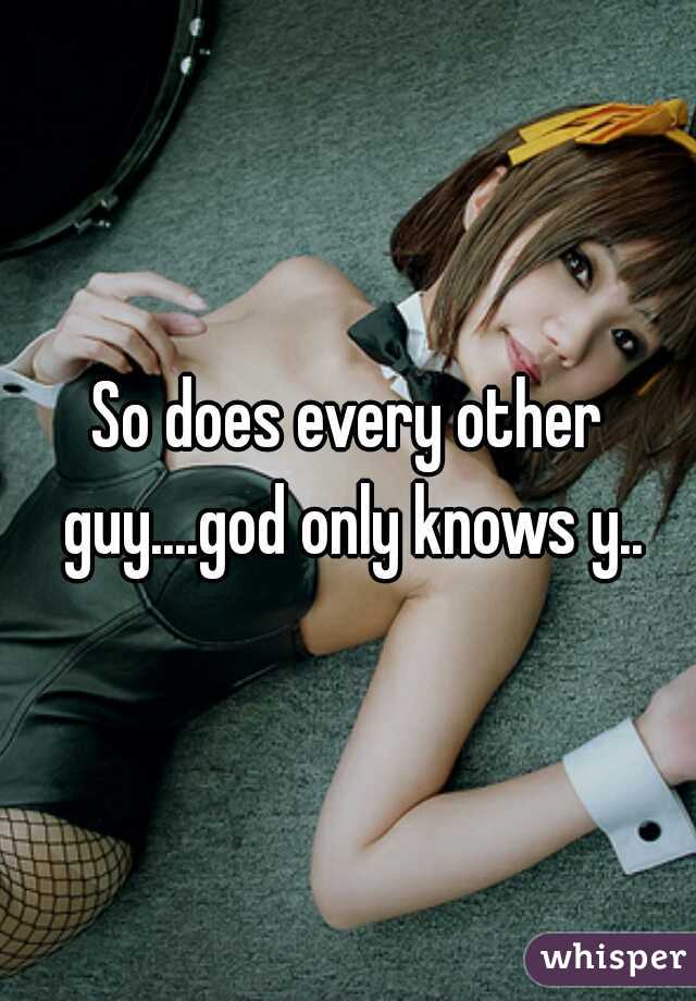 So does every other guy....god only knows y..