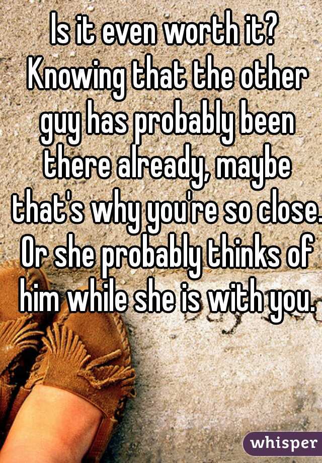 Is it even worth it? Knowing that the other guy has probably been there already, maybe that's why you're so close. Or she probably thinks of him while she is with you.