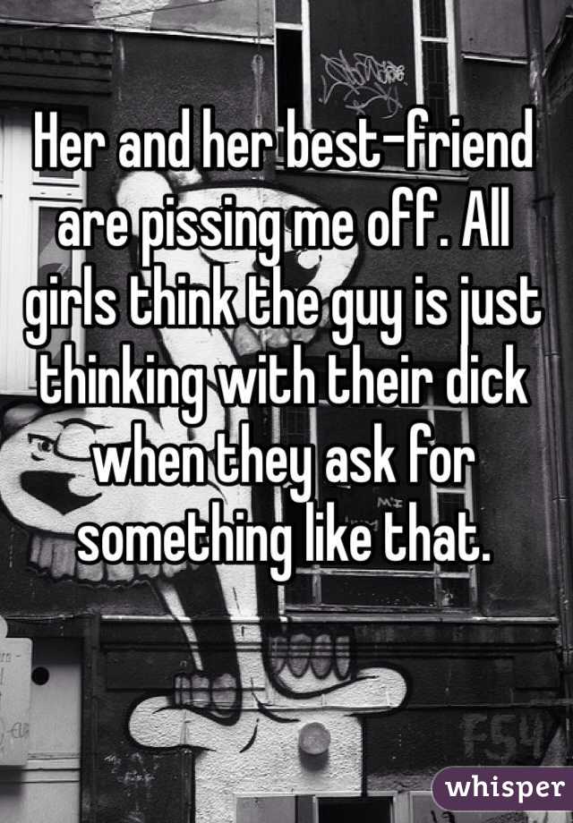 Her and her best-friend are pissing me off. All girls think the guy is just thinking with their dick when they ask for something like that.