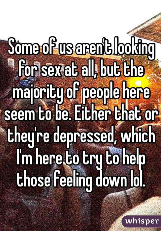 Some of us aren't looking for sex at all, but the majority of people here seem to be. Either that or they're depressed, which I'm here to try to help those feeling down lol. 