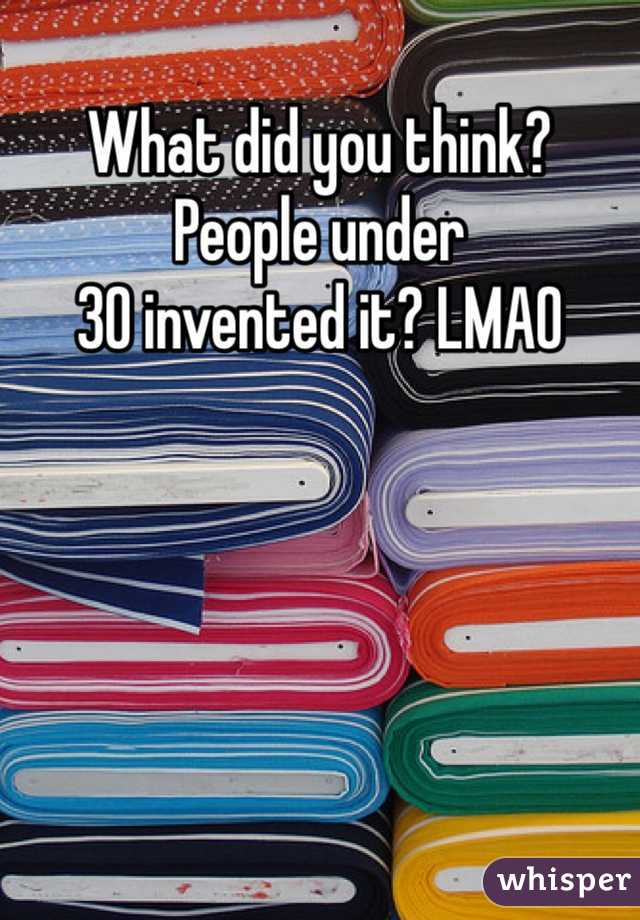 What did you think? People under 
30 invented it? LMAO