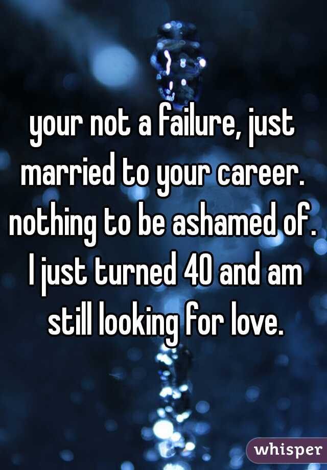 your not a failure, just married to your career.  nothing to be ashamed of.  I just turned 40 and am still looking for love.