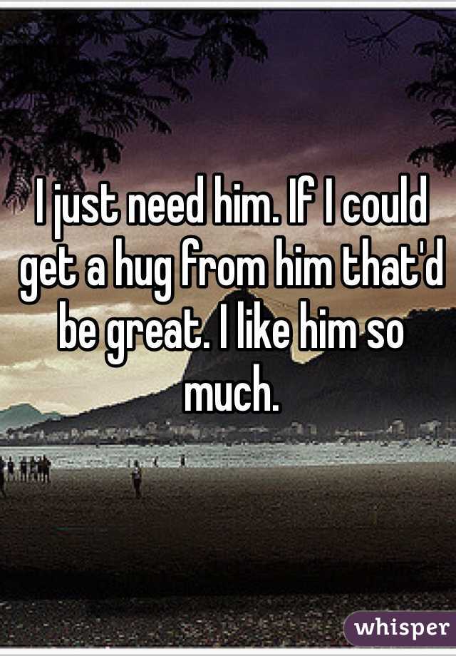 I just need him. If I could get a hug from him that'd be great. I like him so much.