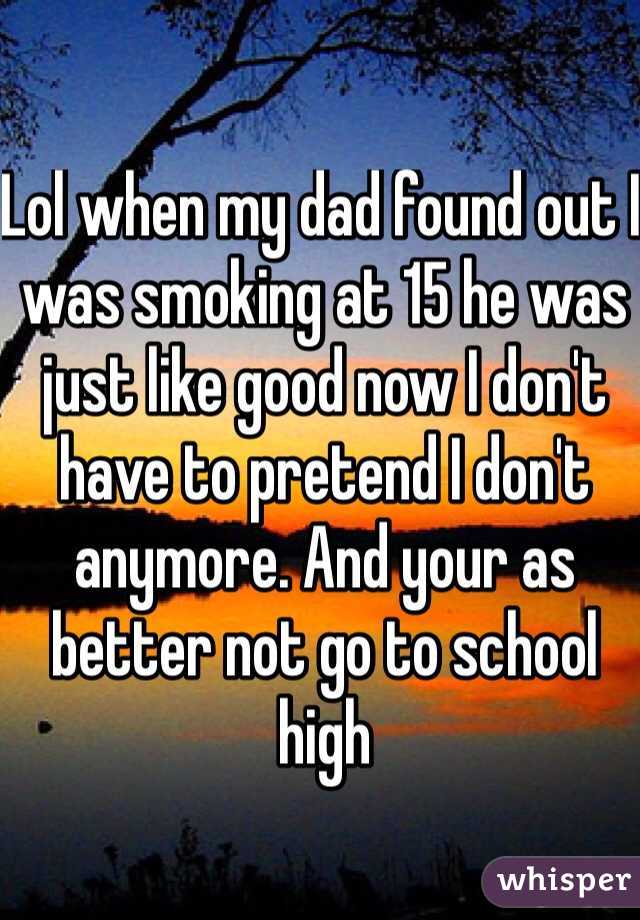 Lol when my dad found out I was smoking at 15 he was just like good now I don't have to pretend I don't anymore. And your as better not go to school high