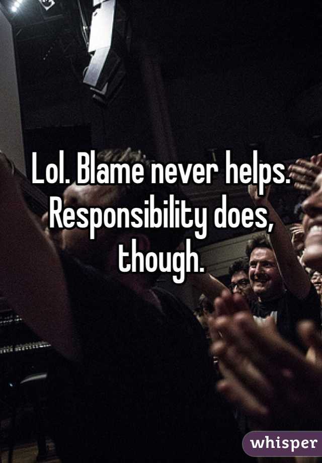 Lol. Blame never helps. Responsibility does, though. 