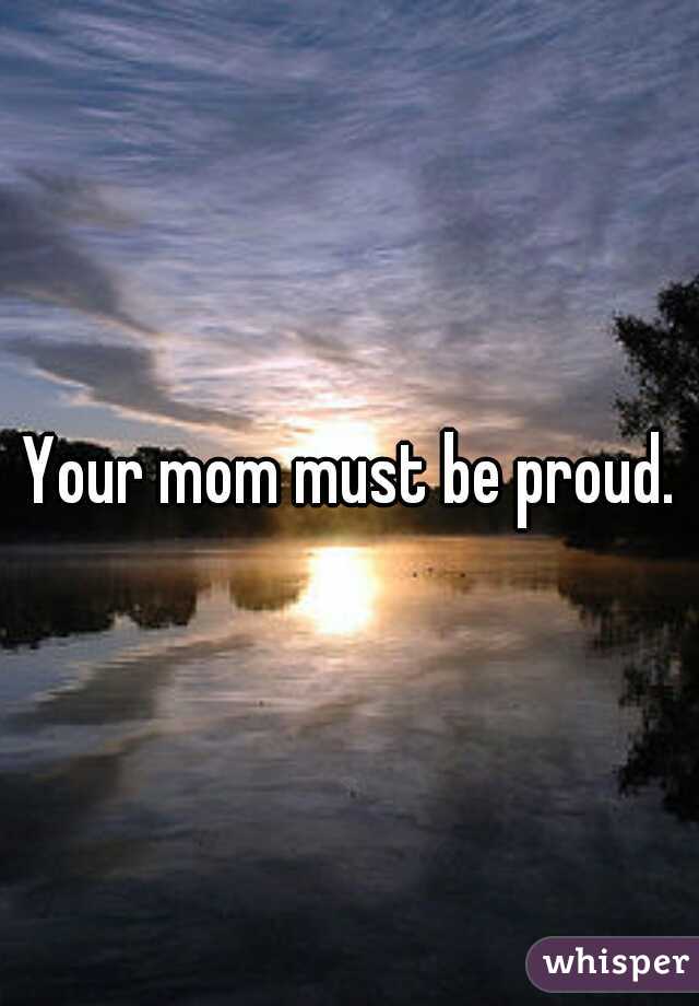 Your mom must be proud.