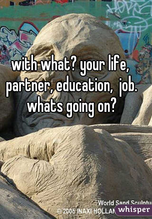 with what? your life, partner, education,  job. whats going on?
