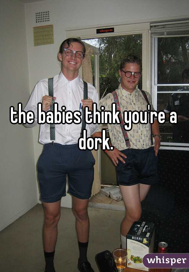 the babies think you're a dork.
