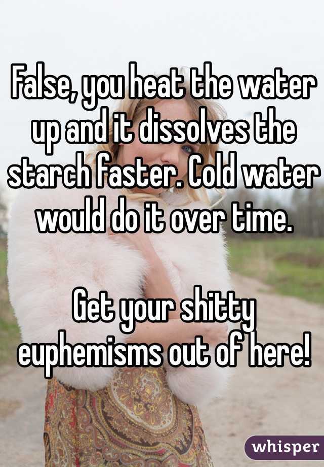 False, you heat the water up and it dissolves the starch faster. Cold water would do it over time.

Get your shitty euphemisms out of here!