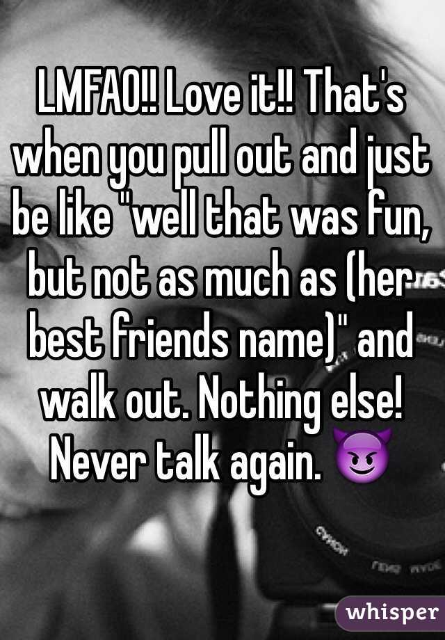 LMFAO!! Love it!! That's when you pull out and just be like "well that was fun, but not as much as (her best friends name)" and walk out. Nothing else! Never talk again. 😈