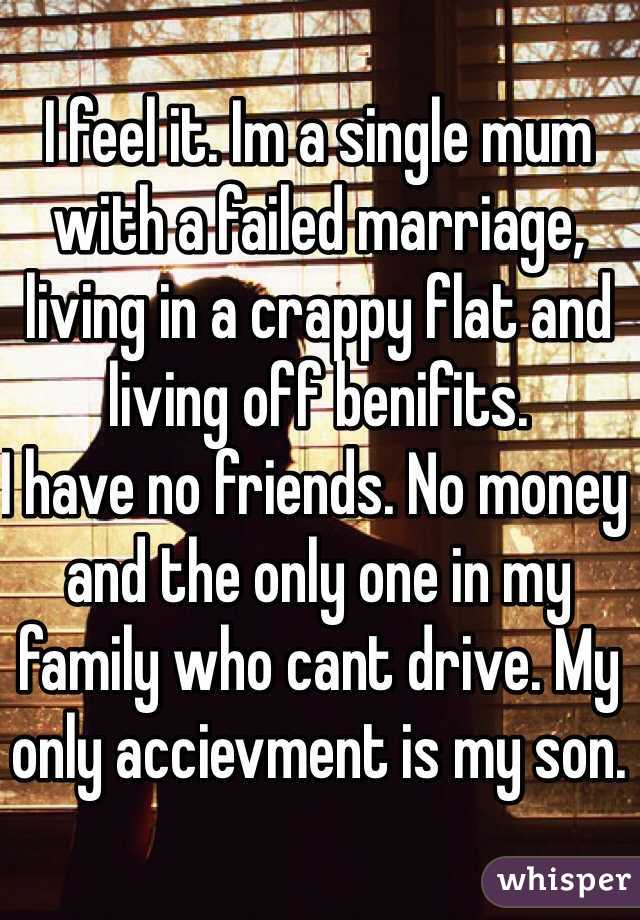I feel it. Im a single mum with a failed marriage, living in a crappy flat and living off benifits. 
I have no friends. No money and the only one in my family who cant drive. My only accievment is my son. 