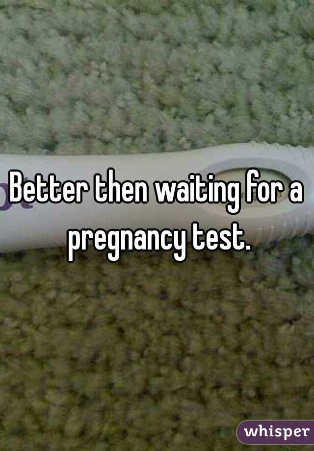 Better then waiting for a pregnancy test.