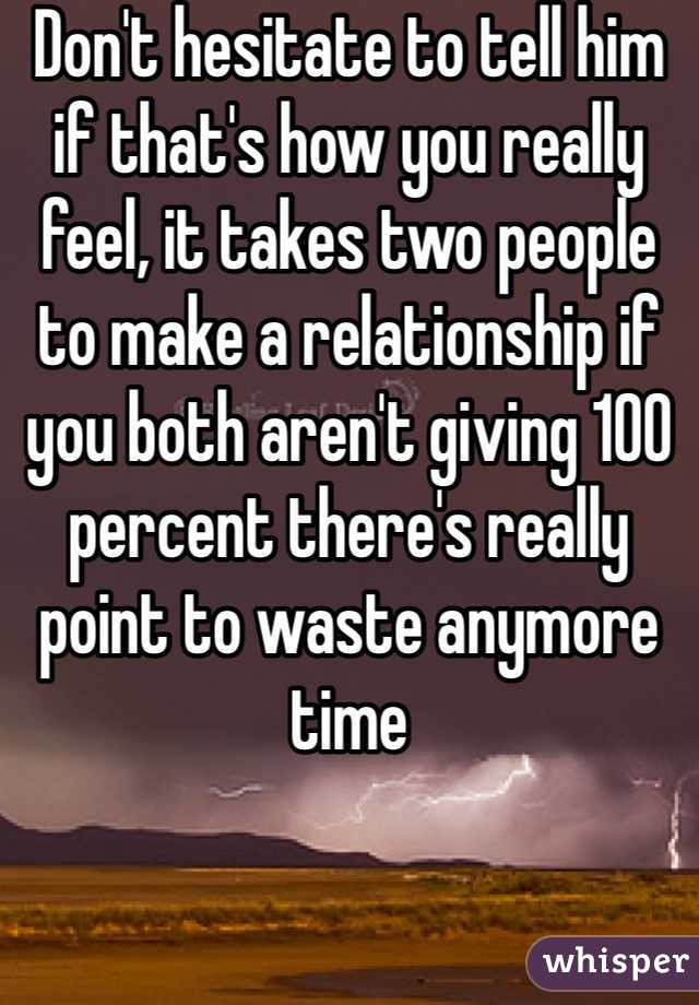 Don't hesitate to tell him if that's how you really feel, it takes two people to make a relationship if you both aren't giving 100 percent there's really point to waste anymore time 