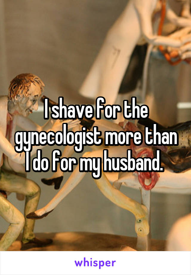 I shave for the gynecologist more than I do for my husband. 
