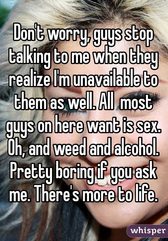 Don't worry, guys stop talking to me when they realize I'm unavailable to them as well. All  most guys on here want is sex. Oh, and weed and alcohol. Pretty boring if you ask me. There's more to life. 