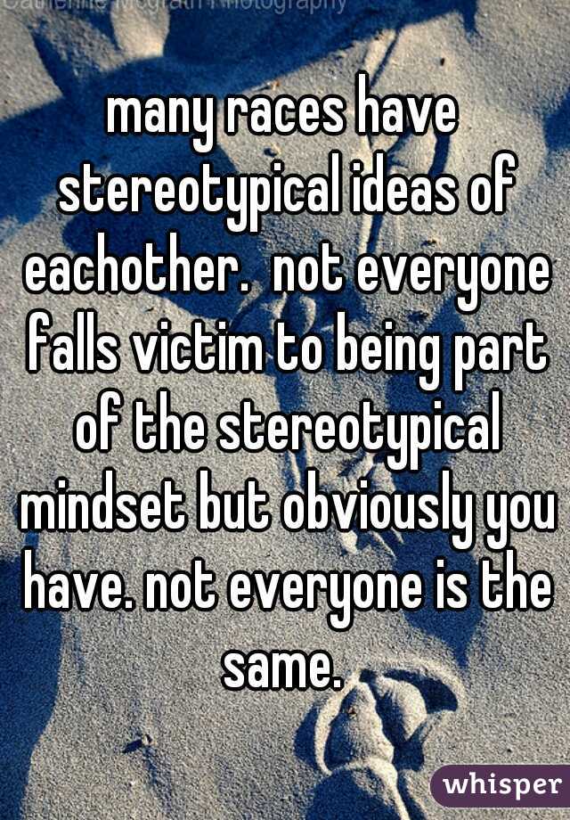 many races have stereotypical ideas of eachother.  not everyone falls victim to being part of the stereotypical mindset but obviously you have. not everyone is the same. 
