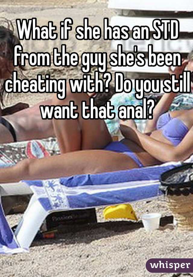 What if she has an STD from the guy she's been cheating with? Do you still want that anal? 