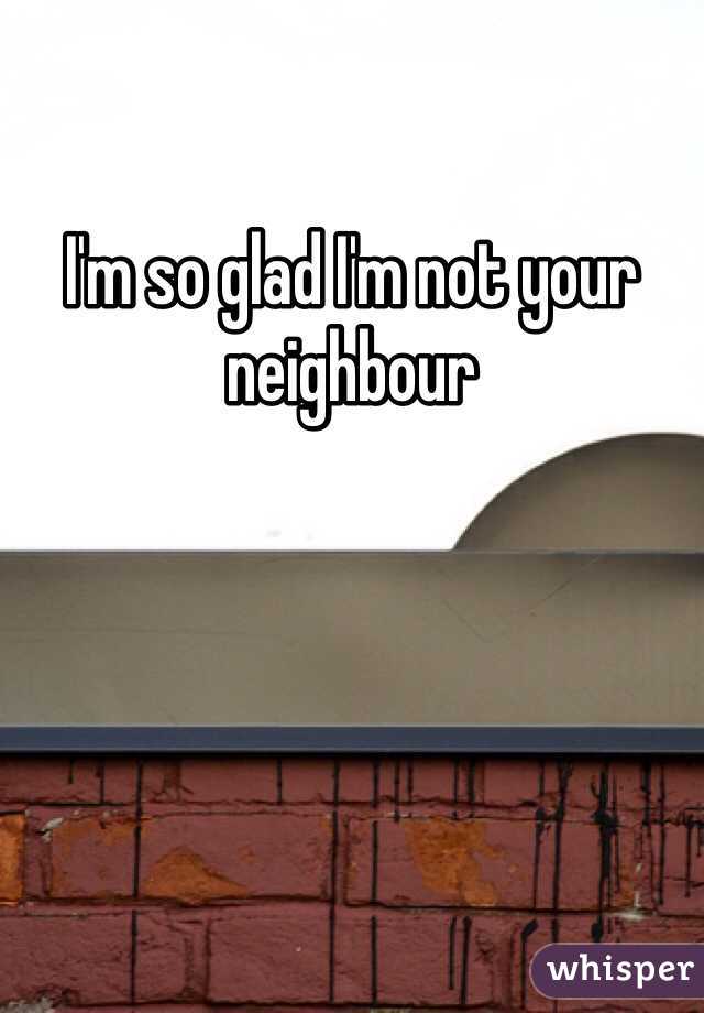 I'm so glad I'm not your neighbour 