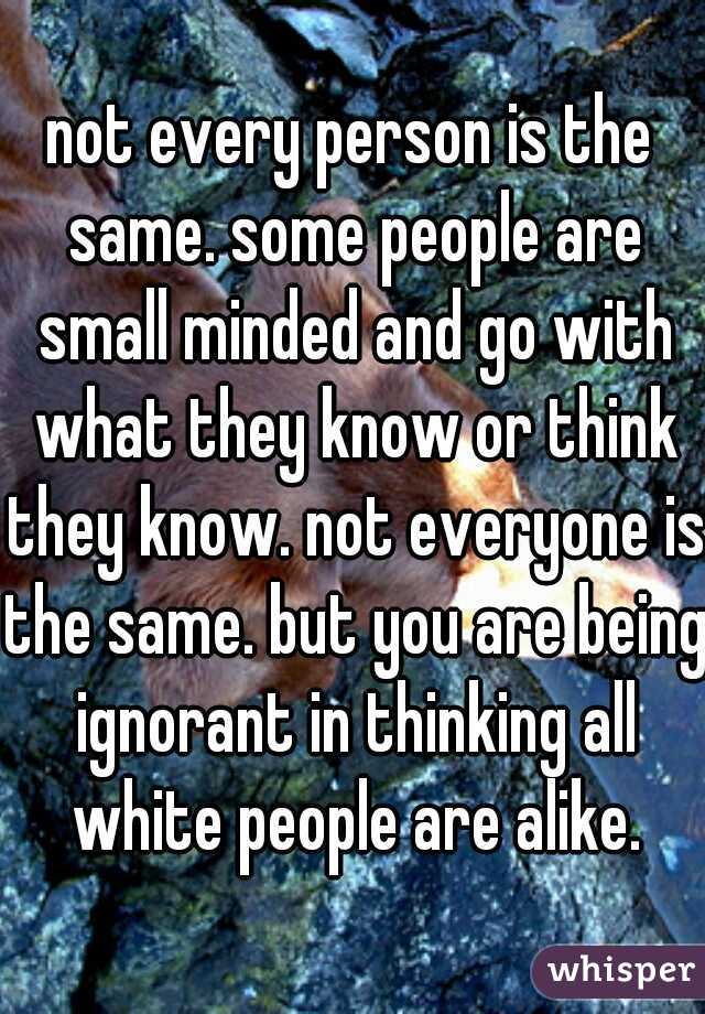 not every person is the same. some people are small minded and go with what they know or think they know. not everyone is the same. but you are being ignorant in thinking all white people are alike.