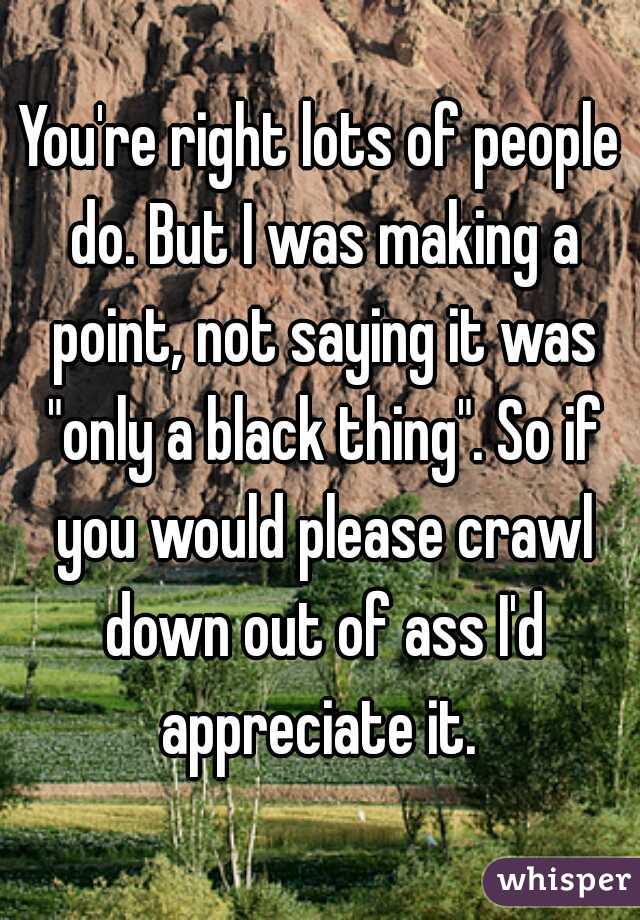 You're right lots of people do. But I was making a point, not saying it was "only a black thing". So if you would please crawl down out of ass I'd appreciate it. 