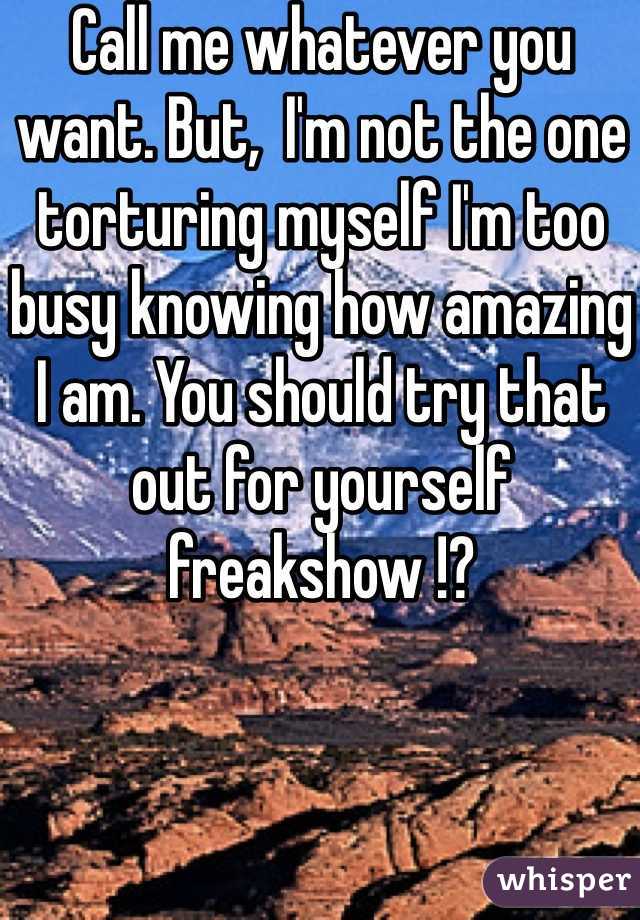 Call me whatever you want. But,  I'm not the one torturing myself I'm too busy knowing how amazing I am. You should try that out for yourself freakshow !?