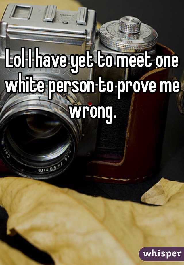 Lol I have yet to meet one white person to prove me wrong.