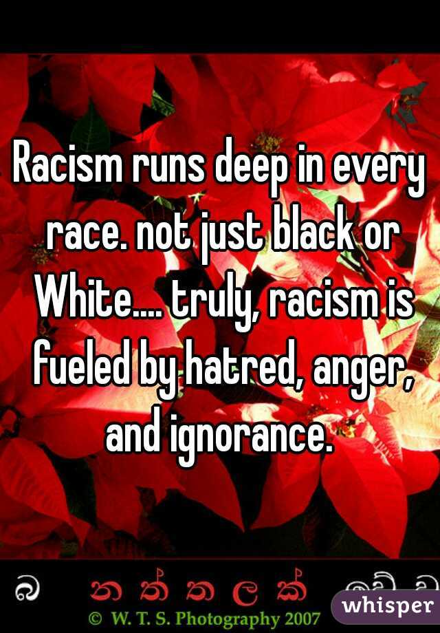 Racism runs deep in every race. not just black or White.... truly, racism is fueled by hatred, anger, and ignorance. 