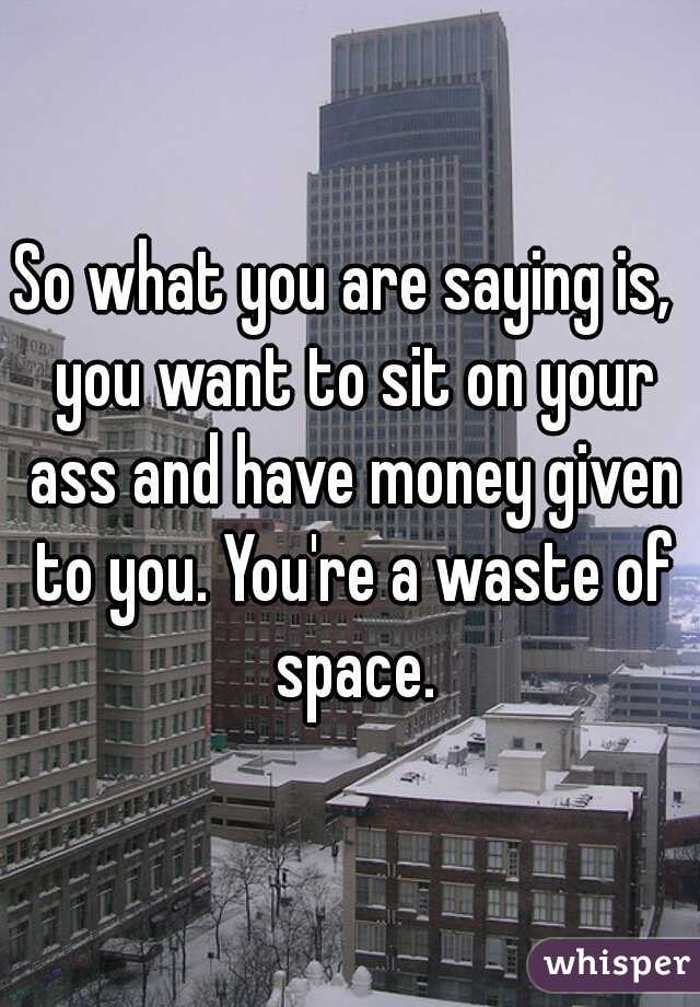 So what you are saying is,  you want to sit on your ass and have money given to you. You're a waste of space.