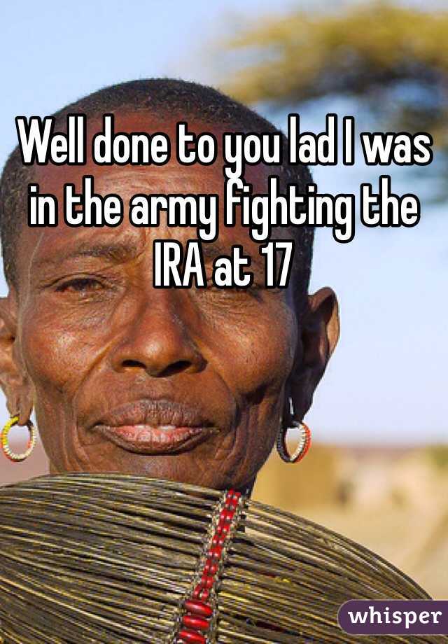 Well done to you lad I was in the army fighting the IRA at 17 
