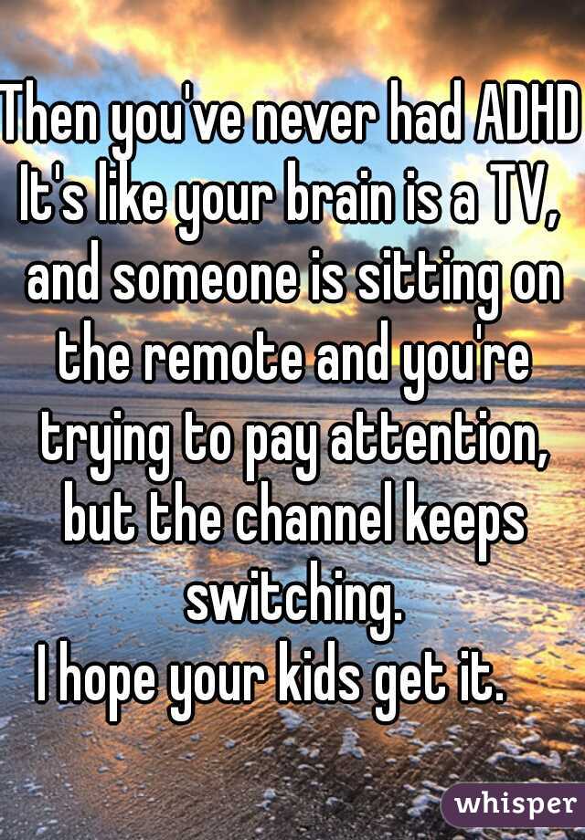 Then you've never had ADHD.
It's like your brain is a TV, and someone is sitting on the remote and you're trying to pay attention, but the channel keeps switching.
I hope your kids get it.   