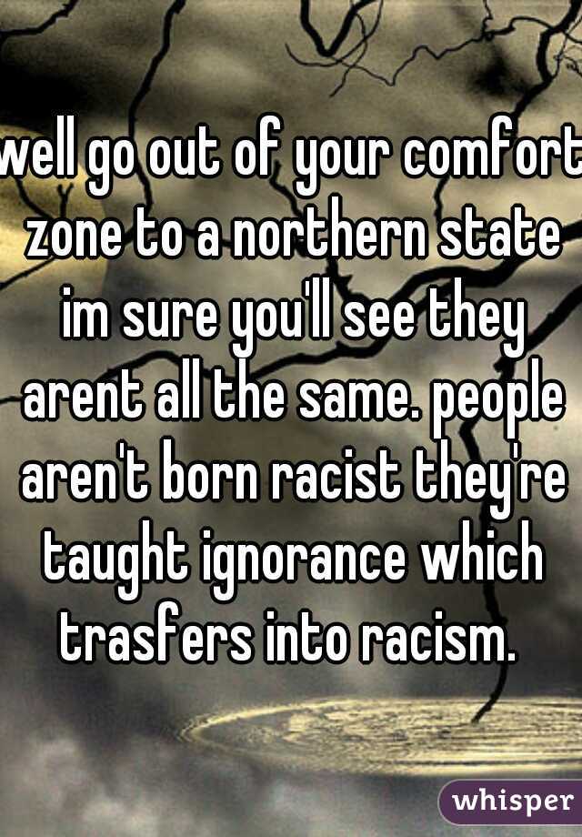 well go out of your comfort zone to a northern state im sure you'll see they arent all the same. people aren't born racist they're taught ignorance which trasfers into racism. 