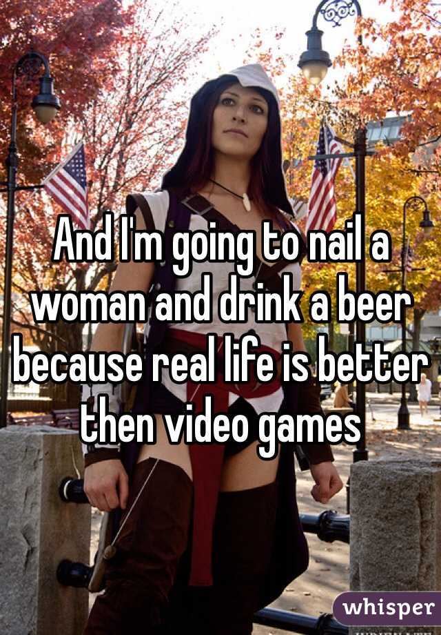 And I'm going to nail a woman and drink a beer because real life is better then video games