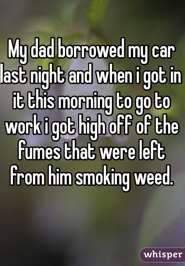 My dad borrowed my car last night and when i got in it this morning to go to work i got high off of the fumes that were left from him smoking weed. 